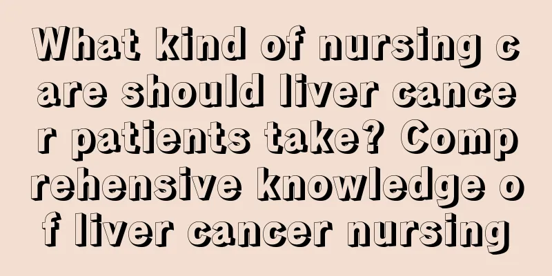 What kind of nursing care should liver cancer patients take? Comprehensive knowledge of liver cancer nursing