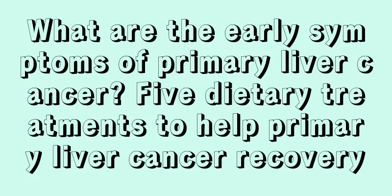 What are the early symptoms of primary liver cancer? Five dietary treatments to help primary liver cancer recovery