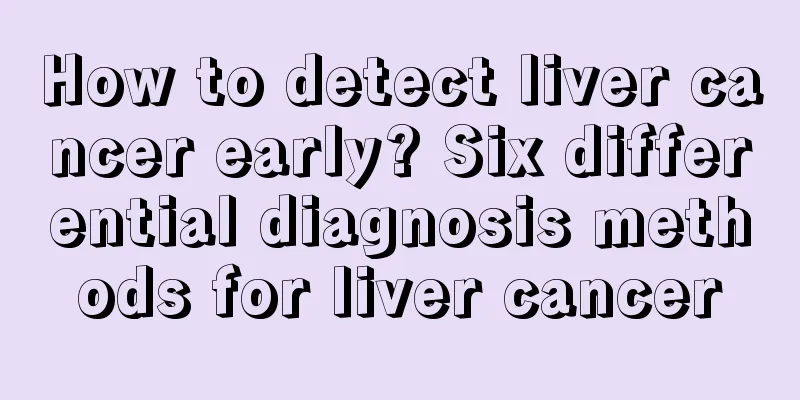 How to detect liver cancer early? Six differential diagnosis methods for liver cancer