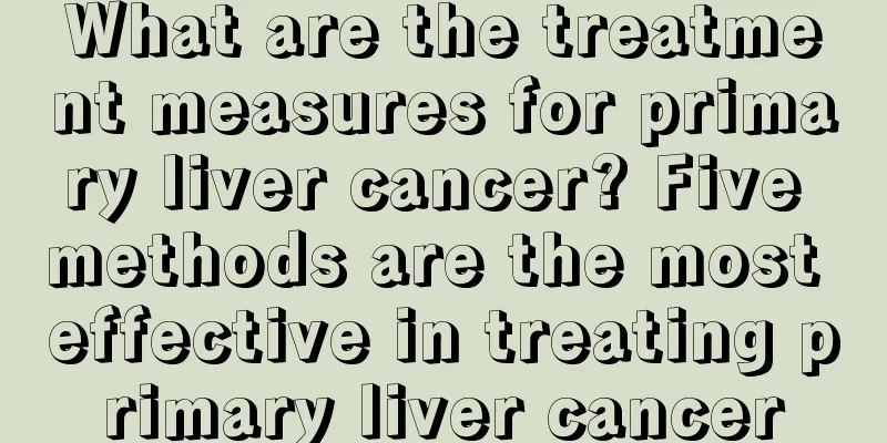 What are the treatment measures for primary liver cancer? Five methods are the most effective in treating primary liver cancer