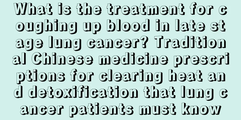 What is the treatment for coughing up blood in late stage lung cancer? Traditional Chinese medicine prescriptions for clearing heat and detoxification that lung cancer patients must know