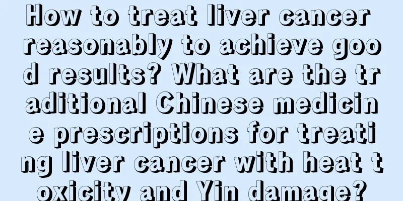 How to treat liver cancer reasonably to achieve good results? What are the traditional Chinese medicine prescriptions for treating liver cancer with heat toxicity and Yin damage?