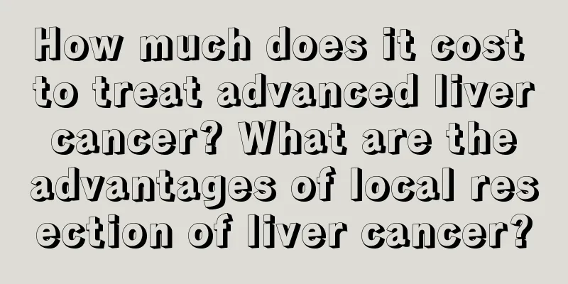 How much does it cost to treat advanced liver cancer? What are the advantages of local resection of liver cancer?
