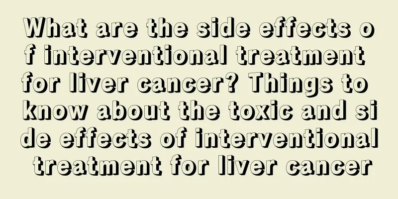 What are the side effects of interventional treatment for liver cancer? Things to know about the toxic and side effects of interventional treatment for liver cancer