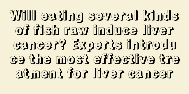 Will eating several kinds of fish raw induce liver cancer? Experts introduce the most effective treatment for liver cancer