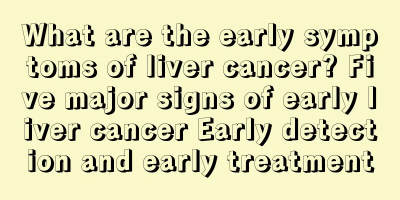 What are the early symptoms of liver cancer? Five major signs of early liver cancer Early detection and early treatment