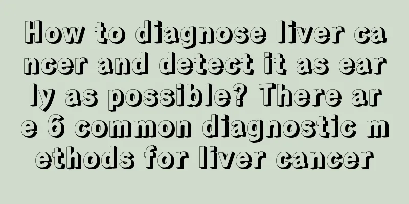 How to diagnose liver cancer and detect it as early as possible? There are 6 common diagnostic methods for liver cancer