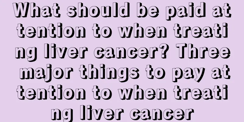 What should be paid attention to when treating liver cancer? Three major things to pay attention to when treating liver cancer