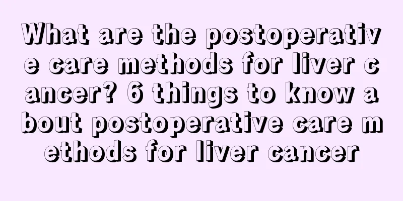 What are the postoperative care methods for liver cancer? 6 things to know about postoperative care methods for liver cancer