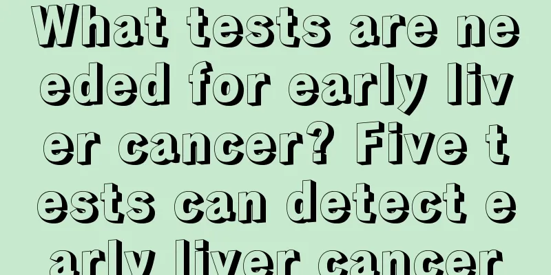 What tests are needed for early liver cancer? Five tests can detect early liver cancer