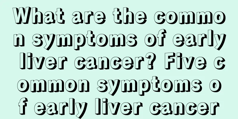 What are the common symptoms of early liver cancer? Five common symptoms of early liver cancer