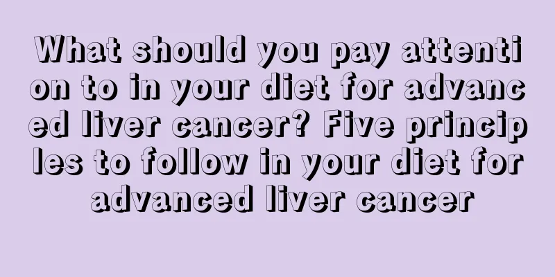 What should you pay attention to in your diet for advanced liver cancer? Five principles to follow in your diet for advanced liver cancer