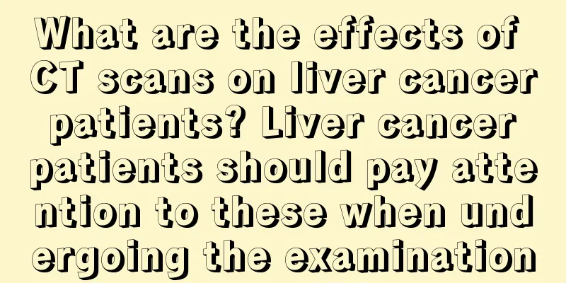 What are the effects of CT scans on liver cancer patients? Liver cancer patients should pay attention to these when undergoing the examination