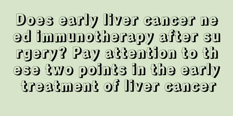 Does early liver cancer need immunotherapy after surgery? Pay attention to these two points in the early treatment of liver cancer