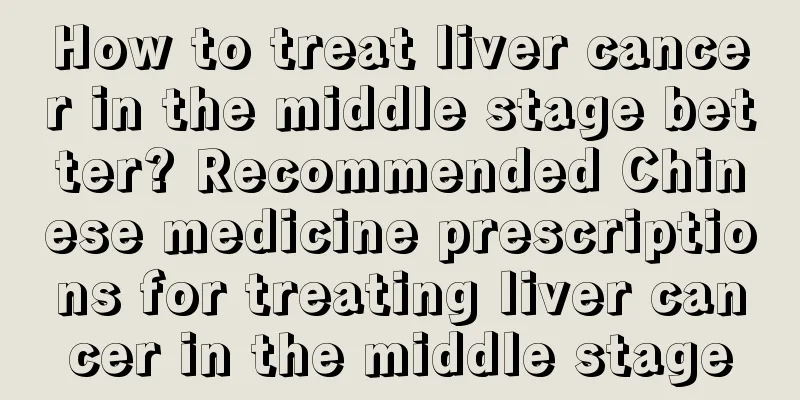 How to treat liver cancer in the middle stage better? Recommended Chinese medicine prescriptions for treating liver cancer in the middle stage