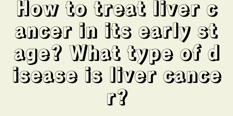 How to treat liver cancer in its early stage? What type of disease is liver cancer?