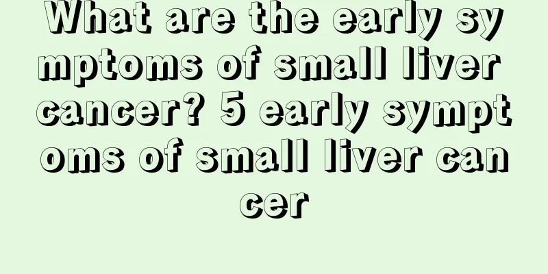What are the early symptoms of small liver cancer? 5 early symptoms of small liver cancer