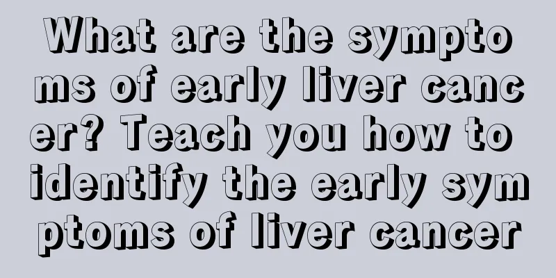 What are the symptoms of early liver cancer? Teach you how to identify the early symptoms of liver cancer