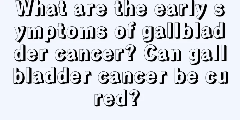 What are the early symptoms of gallbladder cancer? Can gallbladder cancer be cured? 