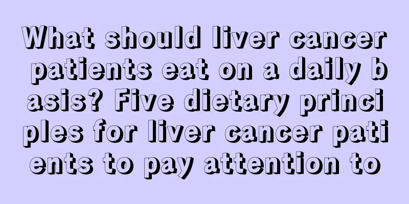 What should liver cancer patients eat on a daily basis? Five dietary principles for liver cancer patients to pay attention to