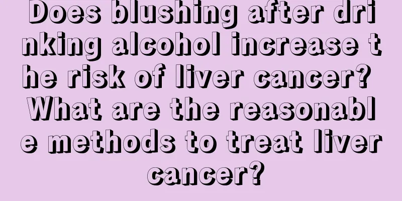Does blushing after drinking alcohol increase the risk of liver cancer? What are the reasonable methods to treat liver cancer?