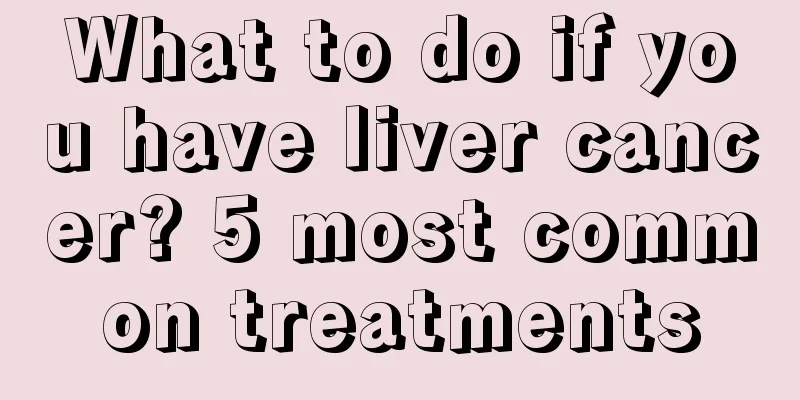 What to do if you have liver cancer? 5 most common treatments