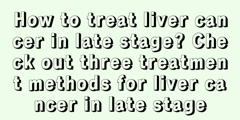 How to treat liver cancer in late stage? Check out three treatment methods for liver cancer in late stage