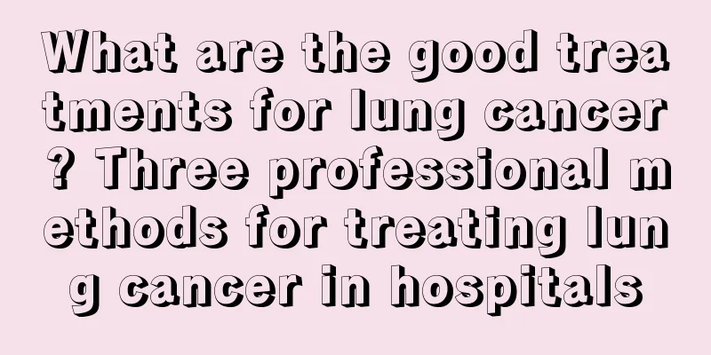 What are the good treatments for lung cancer? Three professional methods for treating lung cancer in hospitals