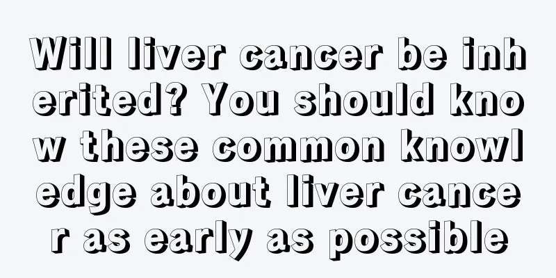 Will liver cancer be inherited? You should know these common knowledge about liver cancer as early as possible