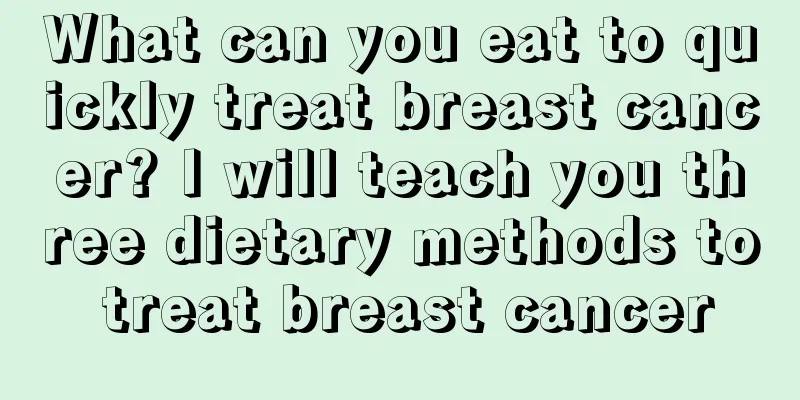 What can you eat to quickly treat breast cancer? I will teach you three dietary methods to treat breast cancer