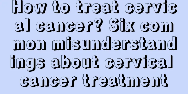 How to treat cervical cancer? Six common misunderstandings about cervical cancer treatment