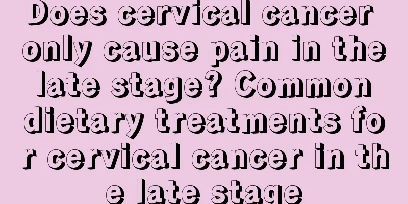 Does cervical cancer only cause pain in the late stage? Common dietary treatments for cervical cancer in the late stage