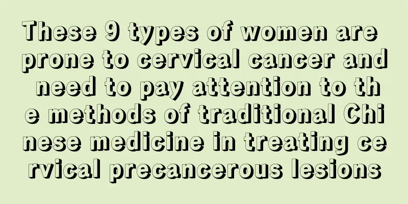 These 9 types of women are prone to cervical cancer and need to pay attention to the methods of traditional Chinese medicine in treating cervical precancerous lesions