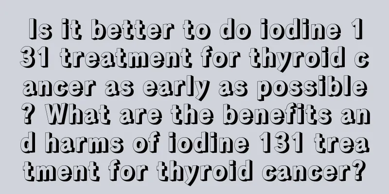 Is it better to do iodine 131 treatment for thyroid cancer as early as possible? What are the benefits and harms of iodine 131 treatment for thyroid cancer?