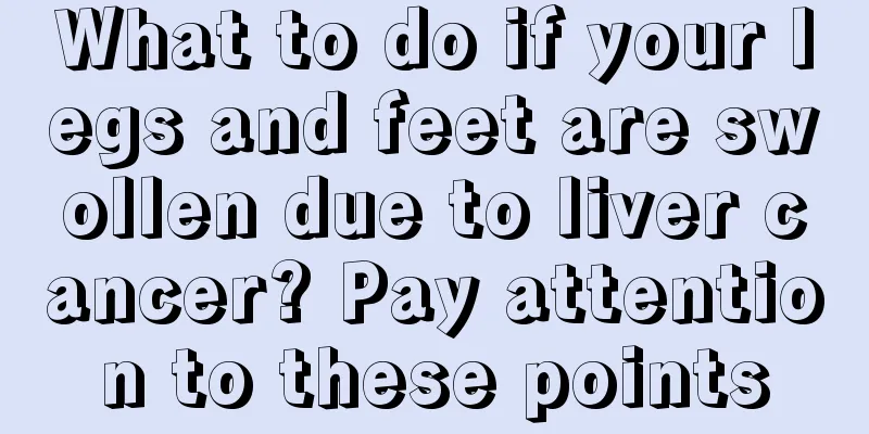 What to do if your legs and feet are swollen due to liver cancer? Pay attention to these points
