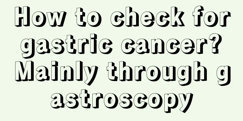 How to check for gastric cancer? Mainly through gastroscopy