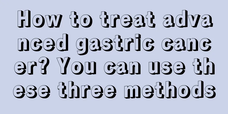 How to treat advanced gastric cancer? You can use these three methods