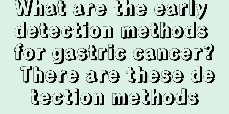 What are the early detection methods for gastric cancer? There are these detection methods