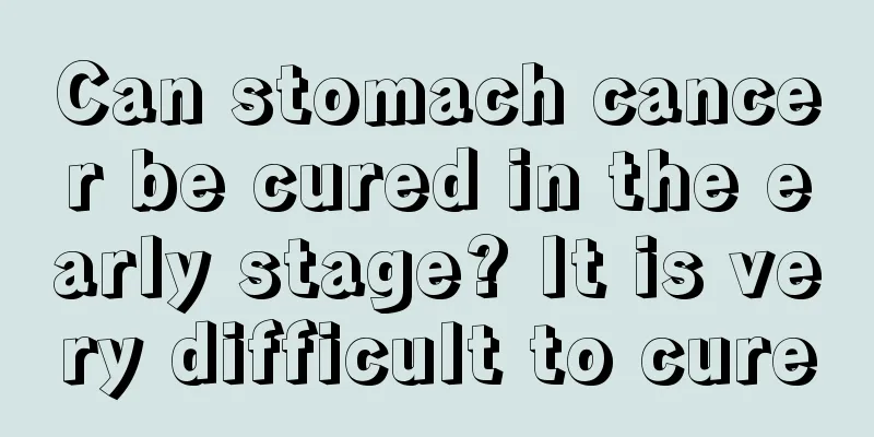 Can stomach cancer be cured in the early stage? It is very difficult to cure