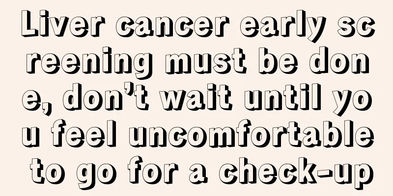 Liver cancer early screening must be done, don’t wait until you feel uncomfortable to go for a check-up