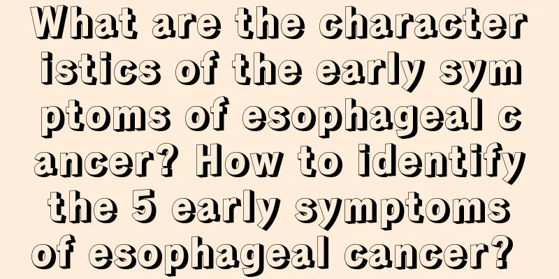 What are the characteristics of the early symptoms of esophageal cancer? How to identify the 5 early symptoms of esophageal cancer? 