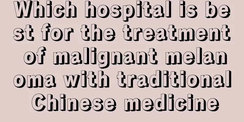 Which hospital is best for the treatment of malignant melanoma with traditional Chinese medicine