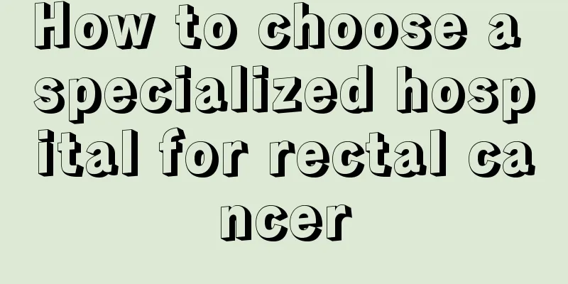 How to choose a specialized hospital for rectal cancer