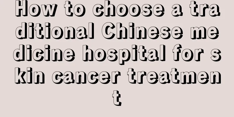 How to choose a traditional Chinese medicine hospital for skin cancer treatment