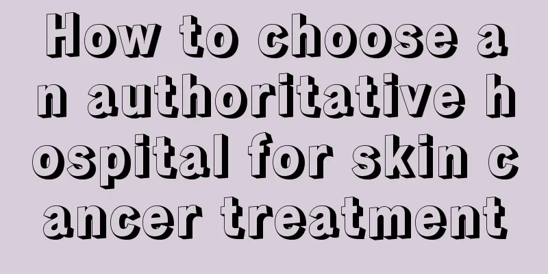 How to choose an authoritative hospital for skin cancer treatment
