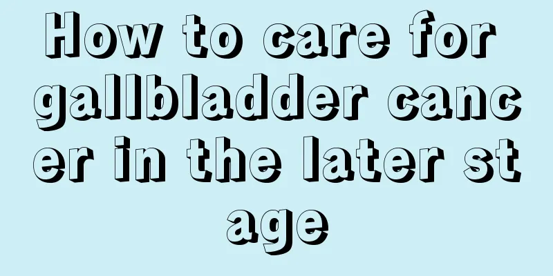 How to care for gallbladder cancer in the later stage