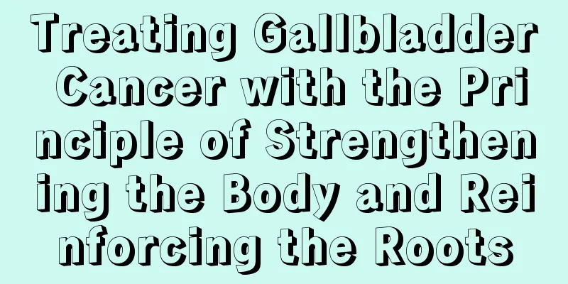 Treating Gallbladder Cancer with the Principle of Strengthening the Body and Reinforcing the Roots