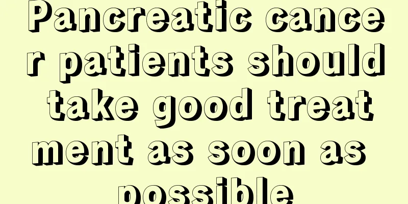 Pancreatic cancer patients should take good treatment as soon as possible
