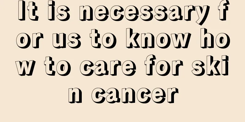 It is necessary for us to know how to care for skin cancer