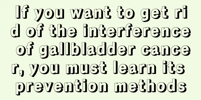 If you want to get rid of the interference of gallbladder cancer, you must learn its prevention methods